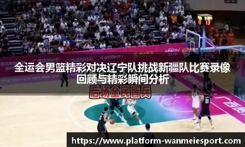 全运会男篮精彩对决辽宁队挑战新疆队比赛录像回顾与精彩瞬间分析